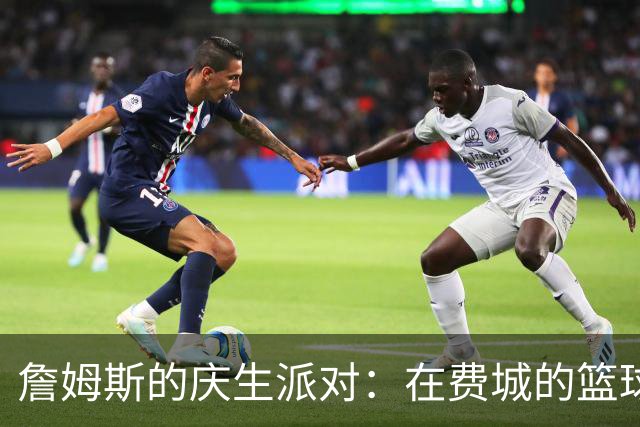 詹姆斯的庆生派对：在费城的篮球盛宴
